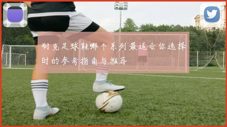 耐克足球鞋哪个系列最适合你选择时的参考指南与推荐