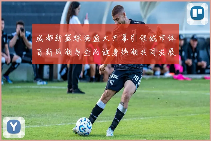 成都新篮球场盛大开幕引领城市体育新风潮与全民健身热潮共同发展