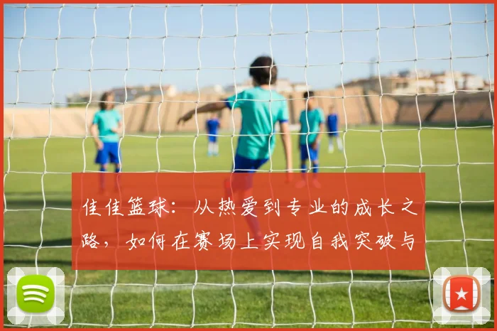 佳佳篮球：从热爱到专业的成长之路，如何在赛场上实现自我突破与团队协作