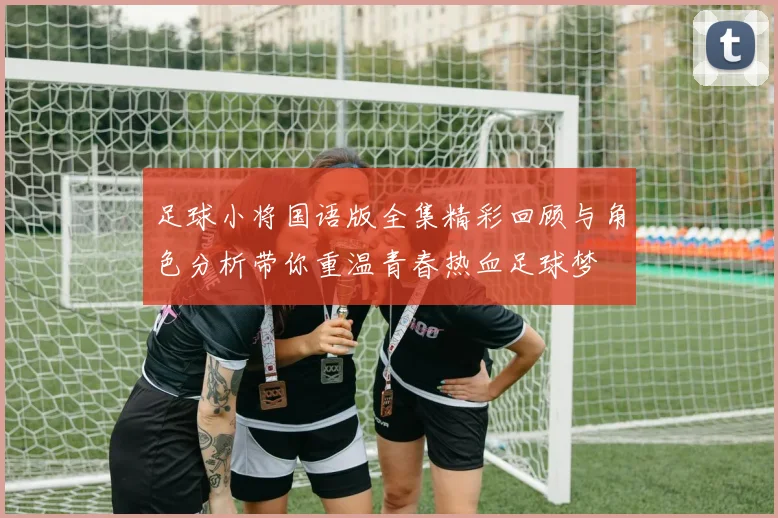 足球小将国语版全集精彩回顾与角色分析带你重温青春热血足球梦