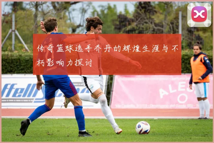 传奇篮球选手乔丹的辉煌生涯与不朽影响力探讨