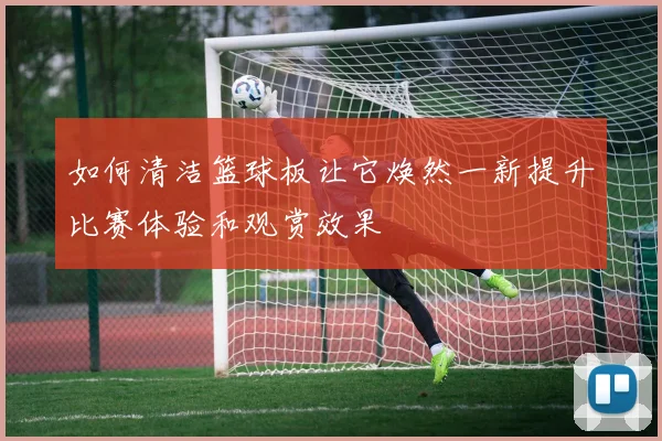 如何清洁篮球板让它焕然一新提升比赛体验和观赏效果