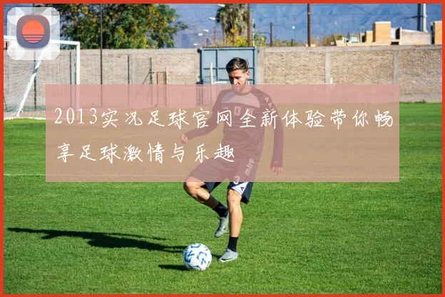 2013实况足球官网全新体验带你畅享足球激情与乐趣