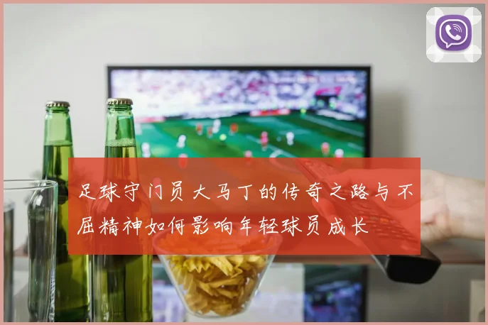 足球守门员大马丁的传奇之路与不屈精神如何影响年轻球员成长
